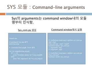 SYS 모듈 : Command-line arguments
Sys의 arguments는 command window내의 모듈
명부터 인식함.
import sys
# command line arg 출력
print sys.argv
# command line arg를 나눠서 출력
for i in range(len(sys.argv)):
if i == 0:
print "Function name: %s" % sys.argv[0]
else:
print "%d. argument: %s" % (i,sys.argv[i])
C:myPythonmyproject>python sys_com.py
arg1 arg2
['sys_com.py', 'arg1', 'arg2']
Function name: sys_com.py
1. argument: arg1
2. argument: arg2
C:myPythonmyproject>python sys_com.py
['sys_com.py']
Function name: sys_com.py
Sys_com.py 생성 Command window에서 실행
 