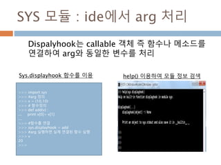 SYS 모듈 : ide에서 arg 처리
Dispalyhook는 callable 객체 즉 함수나 메소드를
연결하여 arg와 동일한 변수를 처리
>>> import sys
>>> #arg 정의
>>> v = (10,10)
>>> # 함수정의
>>> def add(v) :
... print v[0]+ v[1]
...
>>> #함수를 연결
>>> sys.displayhook = add
>>> #arg 실행하면 실제 연결된 함수 실행
>>> v
20
>>>
help() 이용하여 모듈 정보 검색Sys.displayhook 함수를 이용
 