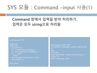 SYS 모듈 : Command -input 사용(1)
Command 창에서 입력을 받아 처리하기.
입력은 모두 string으로 처리됨
# add_test.py 저장
import sys
while True:
# 3.0버전부터
# s = input(‘Enter something :’)
s = raw_input('Enter something : ')
if s == 'quit':
break
print 'Length of the string is', len(s)
print 'string ', s
print 'Done
#command line에서 입력
C:myPythonmyproject> python add_test.py
10
Quit
#처리결과
Enter something : Length of the string is 2
string 10
Enter something : Done
 