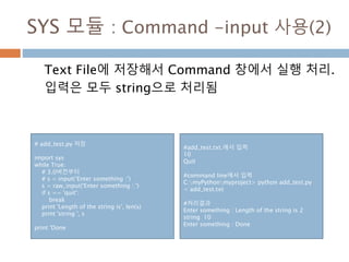 SYS 모듈 : Command -input 사용(2)
Text File에 저장해서 Command 창에서 실행 처리.
입력은 모두 string으로 처리됨
# add_test.py 저장
import sys
while True:
# 3.0버전부터
# s = input(‘Enter something :’)
s = raw_input('Enter something : ')
if s == 'quit':
break
print 'Length of the string is', len(s)
print 'string ', s
print 'Done
#add_test.txt.에서 입력
10
Quit
#command line에서 입력
C:myPythonmyproject> python add_test.py
< add_test.txt
#처리결과
Enter something : Length of the string is 2
string 10
Enter something : Done
 