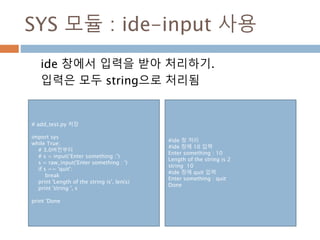 SYS 모듈 : ide-input 사용
ide 창에서 입력을 받아 처리하기.
입력은 모두 string으로 처리됨
# add_test.py 저장
import sys
while True:
# 3.0버전부터
# s = input(‘Enter something :’)
s = raw_input('Enter something : ')
if s == 'quit':
break
print 'Length of the string is', len(s)
print 'string ', s
print 'Done
#ide 창 처리
#ide 창에 10 입력
Enter something : 10
Length of the string is 2
string 10
#ide 창에 quit 입력
Enter something : quit
Done
 