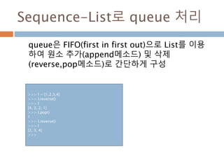 Sequence-List로 queue 처리
queue은 FIFO(first in first out)으로 List를 이용
하여 원소 추가(append메소드) 및 삭제
(reverse,pop메소드)로 간단하게 구성
>>> l = [1,2,3,4]
>>> l.reverse()
>>> l
[4, 3, 2, 1]
>>> l.pop()
1
>>> l.reverse()
>>> l
[2, 3, 4]
>>>
 