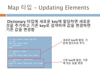 Map 타입 - Updating Elements
Dictionary 타입에 새로운 key에 할당하면 새로운
것을 추가하고 기존 key로 검색하여 값을 변경하면
기존 값을 변경함
>>> dd = {'name': 'dahl', 'age':50}
>>> dd
{'age': 50, 'name': 'dahl'}
>>> dd['name']
'dahl'
>>>
>>> dd['sex'] ='male'
>>> dd
{'age': 50, 'name': 'dahl', 'sex': 'male'}
>>>
>>> dd['name'] = 'dahl moon'
>>> dd
{'age': 50, 'name': 'dahl moon', 'sex': 'male'}
>>>
새로운 key에 할당: 기
존에 없으므로 추가
기존 key에 할당: 기존
에 있는 값을 변경
 