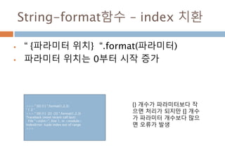 String-format함수 – index 치환
 “ {파라미터 위치} “.format(파라미터)
 파라미터 위치는 0부터 시작 증가
>>> " {0} {1} ".format(1,2,3)
' 1 2 '
>>> " {0} {1} {2} {3} ".format(1,2,3)
Traceback (most recent call last):
File "<stdin>", line 1, in <module>
IndexError: tuple index out of range
>>>
{} 개수가 파라미터보다 작
으면 처리가 되지만 {] 개수
가 파라미터 개수보다 많으
면 오류가 발생
 