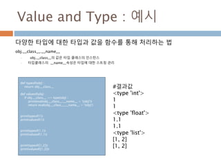 Value and Type : 예시
다양한 타입에 대한 타입과 값을 함수를 통해 처리하는 법
obj.__class__.__name__
• obj.__class__의 값은 타입 클래스의 인스턴스
• 타입클래스의 __name__속성은 타입에 대한 스트링 관리
def typeof(obj) :
return obj.__class__
def valueof(obj) :
if obj.__class__ == type(obj) :
print(eval(obj.__class__.__name__ + '(obj)'))
return eval(obj.__class__.__name__ + '(obj)')
print(typeof(1))
print(valueof(1))
print(typeof(1.1))
print(valueof(1.1))
print(typeof([1,2]))
print(valueof([1,2]))
#결과값
<type 'int'>
1
1
<type 'float'>
1.1
1.1
<type 'list'>
[1, 2]
[1, 2]
 