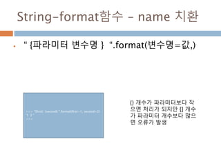 String-format함수 – name 치환
 “ {파라미터 변수명 } “.format(변수명=값,)
>>> "{first} {second} ".format(first=1, second=2)
'1 2 '
>>>
{} 개수가 파라미터보다 작
으면 처리가 되지만 {] 개수
가 파라미터 개수보다 많으
면 오류가 발생
 