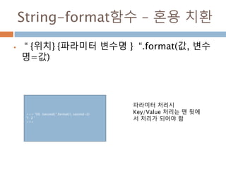 String-format함수 – 혼용 치환
 “ {위치} {파라미터 변수명 } “.format(값, 변수
명=값)
>>> "{0} {second} ".format(1, second=2)
'1 2 '
>>>
파라미터 처리시
Key/Value 처리는 맨 뒷에
서 처리가 되어야 함
 