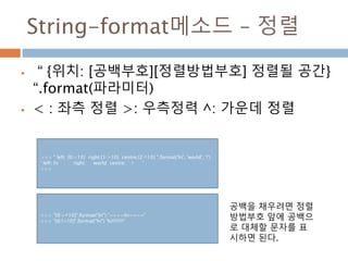 String-format메소드 – 정렬
 “ {위치: [공백부호][정렬방법부호] 정렬될 공간}
“.format(파라미터)
 < : 좌측 정렬 >: 우측정력 ^: 가운데 정렬
>>> " left: {0:<10} right:{1:>10} centre:{2:^10} ".format('hi', 'world', '!')
' left: hi right: world centre: ! '
>>>
>>> "{0:=^10}".format("hi") '====hi===='
>>> "{0:!<10}".format("hi") 'hi!!!!!!!!'
공백을 채우려면 정렬
방법부호 앞에 공백으
로 대체할 문자를 표
시하면 된다.
 