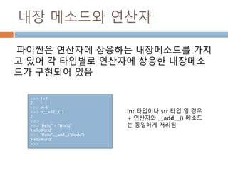 내장 메소드와 연산자
파이썬은 연산자에 상응하는 내장메소드를 가지
고 있어 각 타입별로 연산자에 상응한 내장메소
드가 구현되어 있음
>>> 1+1
2
>>> p=1
>>> p.__add__(1)
2
>>>
>>> "Hello" + "World"
'HelloWorld'
>>> "Hello".__add__("World")
'HelloWorld'
>>>
int 타입이나 str 타입 일 경우
+ 연산자와 __add__() 메소드
는 동일하게 처리됨
 