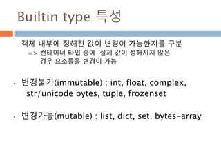Builtin type 특성
객체 내부에 정해진 값이 변경이 가능한지를 구분
=> 컨테이너 타입 중에 실제 값이 정해지지 않은
경우 요소들을 변경이 가능
 변경불가(immutable) : int, float, complex,
str/unicode bytes, tuple, frozenset
 변경가능(mutable) : list, dict, set, bytes-array
 