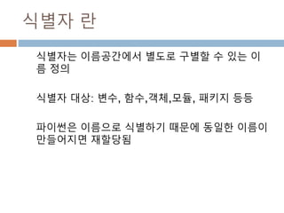 식별자 란
식별자는 이름공간에서 별도로 구별할 수 있는 이
름 정의
식별자 대상: 변수, 함수,객체,모듈, 패키지 등등
파이썬은 이름으로 식별하기 때문에 동일한 이름이
만들어지면 재할당됨
 