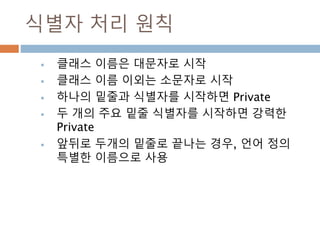 식별자 처리 원칙
 클래스 이름은 대문자로 시작
 클래스 이름 이외는 소문자로 시작
 하나의 밑줄과 식별자를 시작하면 Private
 두 개의 주요 밑줄 식별자를 시작하면 강력한
Private
 앞뒤로 두개의 밑줄로 끝나는 경우, 언어 정의
특별한 이름으로 사용
 