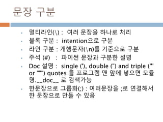 문장 구분
 멀티라인() : 여러 문장을 하나로 처리
 블록 구분 : intention으로 구분
 라인 구분 : 개행문자(n)를 기준으로 구분
 주석 (#) : 파이썬 문장과 구분한 설명
 Doc 설명 : single ('), double (") and triple ('''
or """) quotes 를 프로그램 맨 앞에 넣으면 모듈
명.__doc__ 로 검색가능
 한문장으로 그룹화(;) : 여러문장을 ;로 연결해서
한 문장으로 만들 수 있음
 