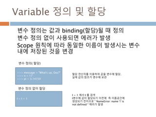 Variable 정의 및 할당
변수 정의는 값과 binding(할당)될 때 정의
변수 정의 없이 사용되면 에러가 발생
Scope 원칙에 따라 동일한 이름이 발생시는 변수
내에 저장된 것을 변경
I + 1 에서 I 를 검색
I변수에 값이 할당되기 이전에 즉 이름공간에
생성되기 전이므로 “ NameError: name 'i' is
not defined “ 에러가 발생
변수 정의 없이 할당
I = I + 1
>>> message = "What's up, Doc?"
>>> n = 17
>>> pi = 3.14159
변수 정의( 할당)
할당 연산자를 이용하여 값을 변수에 할당.
실제 값의 참조가 변수에 보관
 