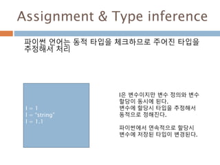 Assignment & Type inference
파이썬 언어는 동적 타입을 체크하므로 주어진 타입을
추정해서 처리
I = 1
l = “string”
l = 1.1
l은 변수이지만 변수 정의와 변수
할당이 동시에 된다.
변수에 할당시 타입을 추정해서
동적으로 정해진다.
파이썬에서 연속적으로 할당시
변수에 저장된 타입이 변경된다.
 
