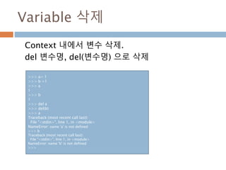 Variable 삭제
Context 내에서 변수 삭제.
del 변수명, del(변수명) 으로 삭제
>>> a= 1
>>> b =1
>>> a
1
>>> b
1
>>> del a
>>> del(b)
>>> a
Traceback (most recent call last):
File "<stdin>", line 1, in <module>
NameError: name 'a' is not defined
>>> b
Traceback (most recent call last):
File "<stdin>", line 1, in <module>
NameError: name 'b' is not defined
>>>
 