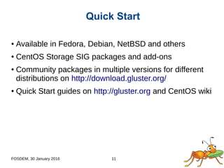FOSDEM, 30 January 2016 11
● Available in Fedora, Debian, NetBSD and others
● CentOS Storage SIG packages and add-ons
● Community packages in multiple versions for different
distributions on http://download.gluster.org/
● Quick Start guides on http://gluster.org and CentOS wiki
Quick Start
 