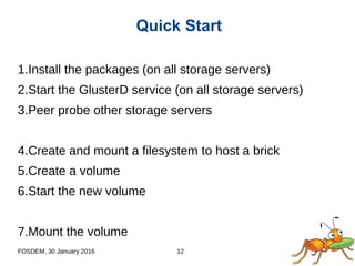 FOSDEM, 30 January 2016 12
1.Install the packages (on all storage servers)
2.Start the GlusterD service (on all storage servers)
3.Peer probe other storage servers
4.Create and mount a filesystem to host a brick
5.Create a volume
6.Start the new volume
7.Mount the volume
Quick Start
 
