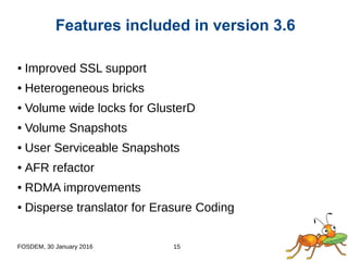 FOSDEM, 30 January 2016 15
● Improved SSL support
● Heterogeneous bricks
● Volume wide locks for GlusterD
● Volume Snapshots
● User Serviceable Snapshots
● AFR refactor
● RDMA improvements
● Disperse translator for Erasure Coding
Features included in version 3.6
 