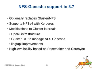 FOSDEM, 30 January 2016 21
● Optionally replaces Gluster/NFS
● Supports NFSv4 with Kerberos
● Modifications to Gluster internals
● Upcall infrastructure
● Gluster CLI to manage NFS Genesha
● libgfapi improvements
● High-Availability based on Pacemaker and Corosync
NFS-Ganesha support in 3.7
 