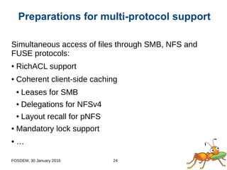 FOSDEM, 30 January 2016 24
Simultaneous access of files through SMB, NFS and
FUSE protocols:
● RichACL support
● Coherent client-side caching
● Leases for SMB
● Delegations for NFSv4
● Layout recall for pNFS
● Mandatory lock support
● …
Preparations for multi-protocol support
 