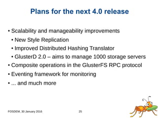 FOSDEM, 30 January 2016 25
● Scalability and manageability improvements
● New Style Replication
● Improved Distributed Hashing Translator
● GlusterD 2.0 – aims to manage 1000 storage servers
● Composite operations in the GlusterFS RPC protocol
● Eventing framework for monitoring
● ... and much more
Plans for the next 4.0 release
 