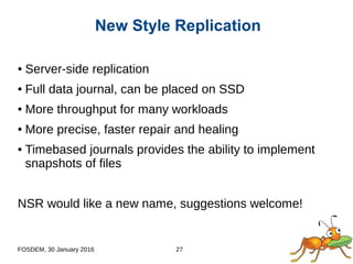 FOSDEM, 30 January 2016 27
● Server-side replication
● Full data journal, can be placed on SSD
● More throughput for many workloads
● More precise, faster repair and healing
● Timebased journals provides the ability to implement
snapshots of files
NSR would like a new name, suggestions welcome!
New Style Replication
 