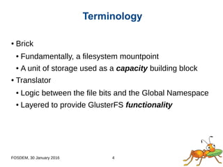 FOSDEM, 30 January 2016 4
● Brick
● Fundamentally, a filesystem mountpoint
● A unit of storage used as a capacity building block
● Translator
● Logic between the file bits and the Global Namespace
● Layered to provide GlusterFS functionality
Terminology
 