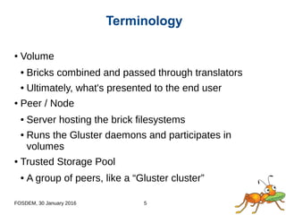 FOSDEM, 30 January 2016 5
● Volume
● Bricks combined and passed through translators
● Ultimately, what's presented to the end user
● Peer / Node
● Server hosting the brick filesystems
● Runs the Gluster daemons and participates in
volumes
● Trusted Storage Pool
● A group of peers, like a “Gluster cluster”
Terminology
 