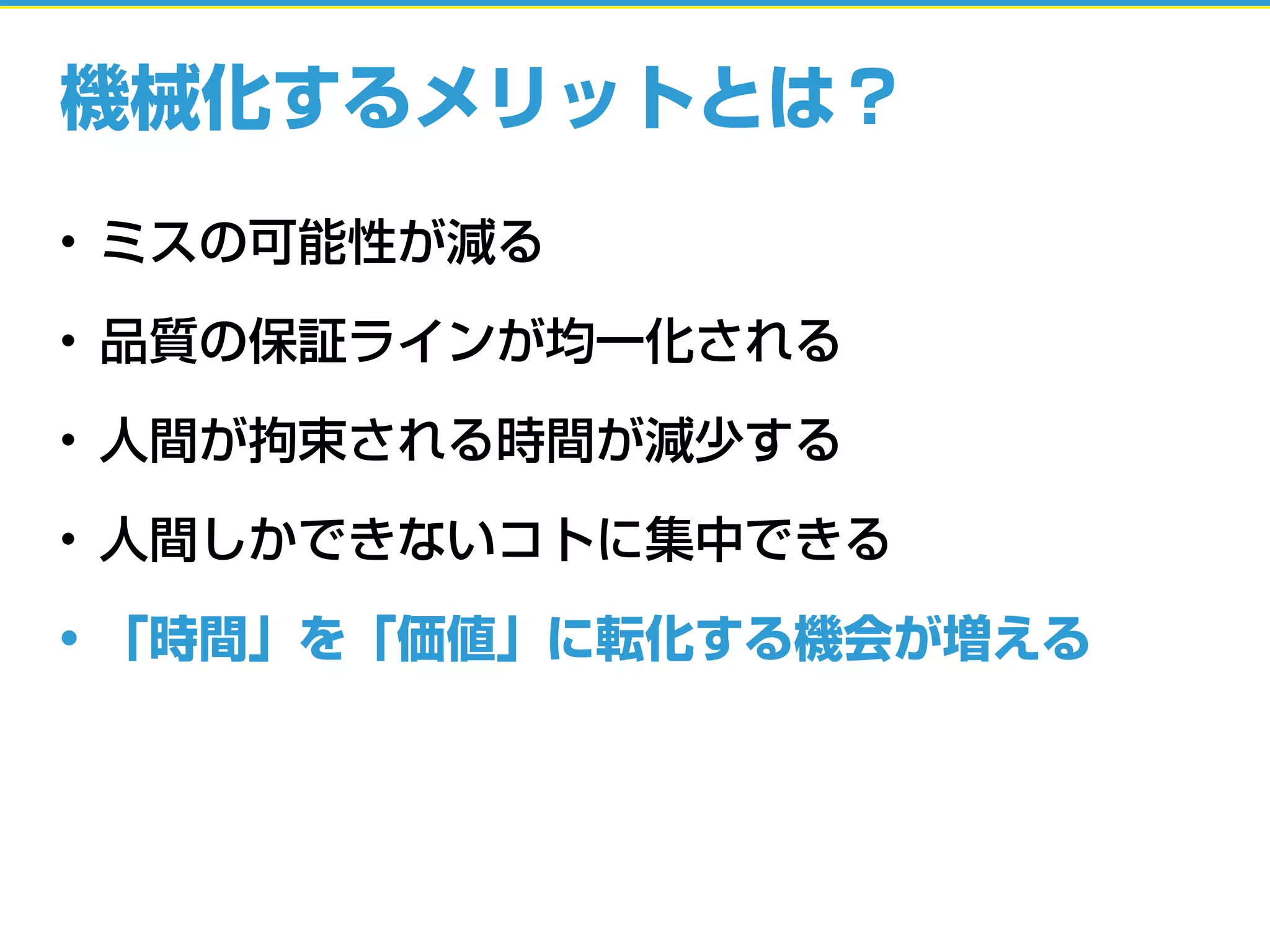 機械化するメリットとは？
• ミスの可能性が減る
• 品質の保証ラインが均一化される
• 人間が拘束される時間が減少する
• 人間しかできないコトに集中できる
• 「時間」を「価値」に転化する機会が増える
 