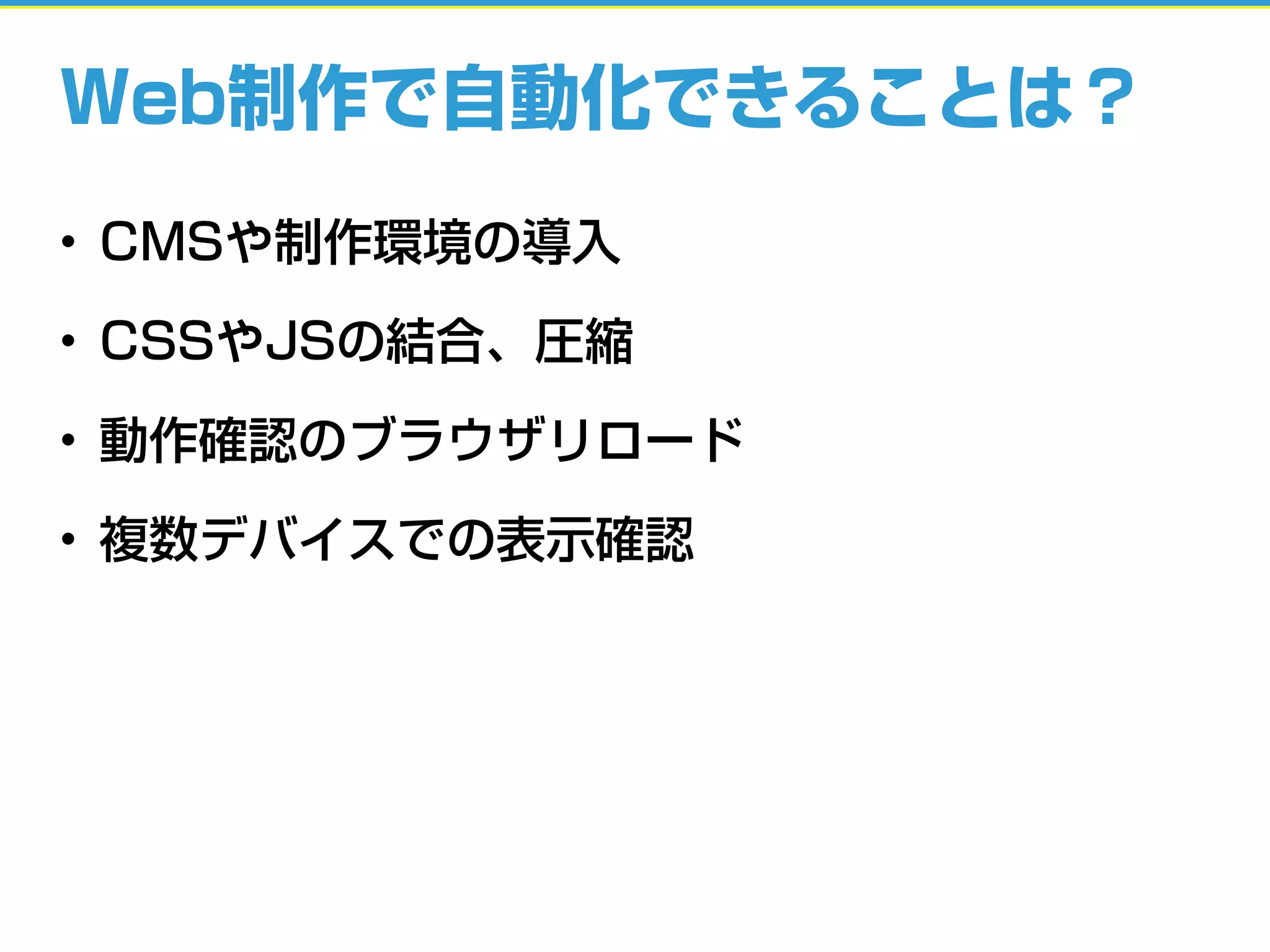 Web制作で自動化できることは？
• CMSや制作環境の導入
• CSSやJSの結合、圧縮
• 動作確認のブラウザリロード
• 複数デバイスでの表示確認
 