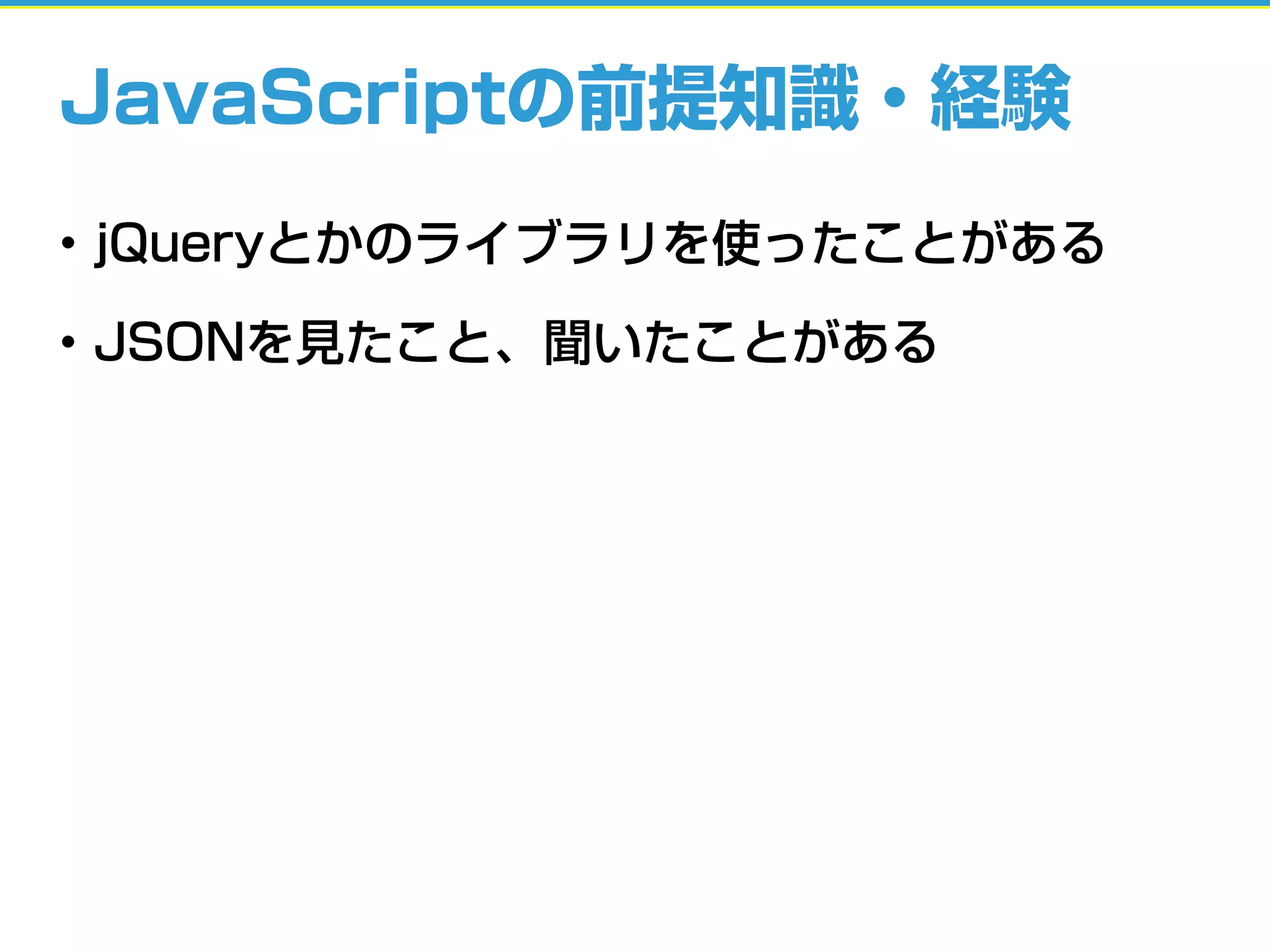 JavaScriptの前提知識・経験
• jQueryとかのライブラリを使ったことがある
• JSONを見たこと、聞いたことがある
 