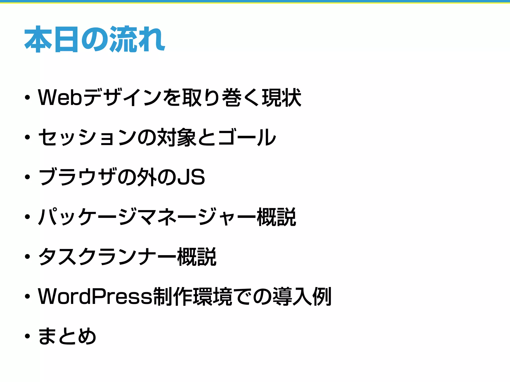 本日の流れ
• Webデザインを取り巻く現状
• セッションの対象とゴール
• ブラウザの外のJS
• パッケージマネージャー概説
• タスクランナー概説
• WordPress制作環境での導入例
• まとめ
 