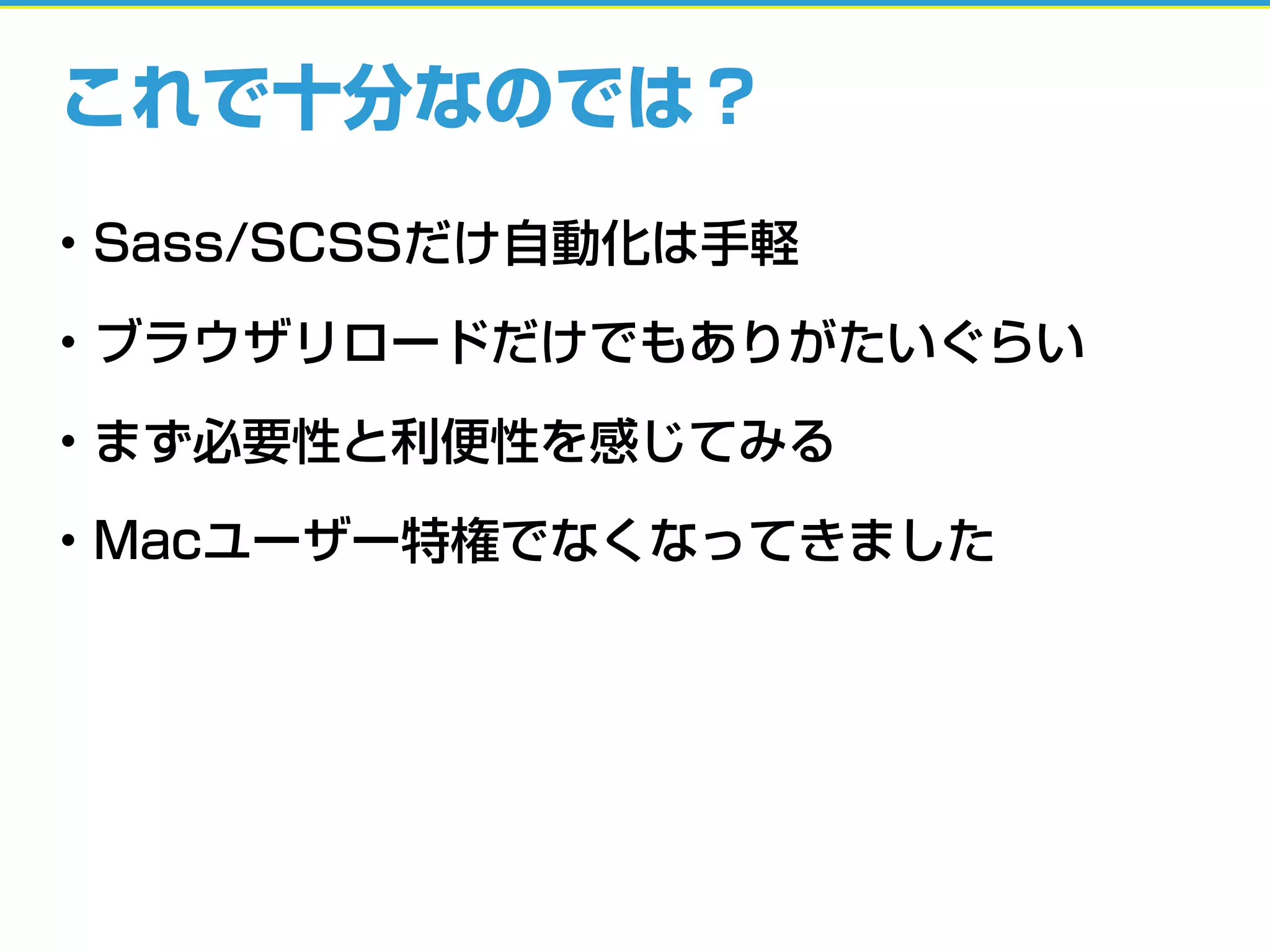 これで十分なのでは？
• Sass/SCSSだけ自動化は手軽
• ブラウザリロードだけでもありがたいぐらい
• まず必要性と利便性を感じてみる
• Macユーザー特権でなくなってきました
 