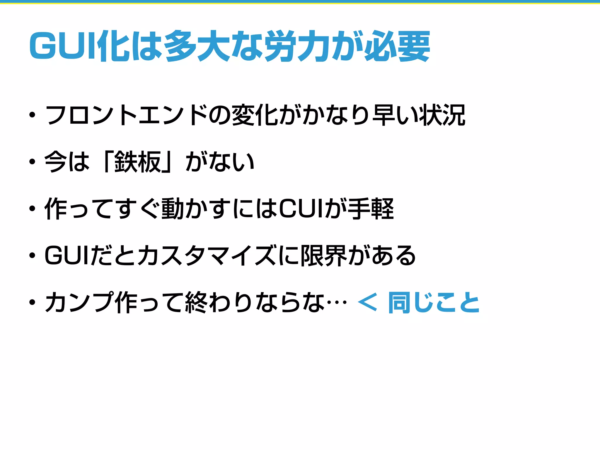 GUI化は多大な労力が必要
• フロントエンドの変化がかなり早い状況
• 今は「鉄板」がない
• 作ってすぐ動かすにはCUIが手軽
• GUIだとカスタマイズに限界がある
• カンプ作って終わりならな… ＜ 同じこと
 