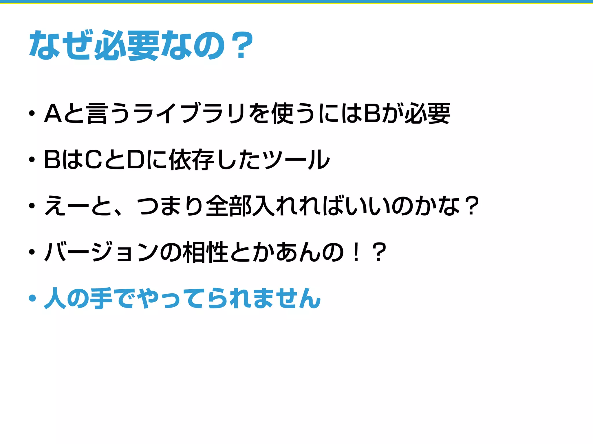なぜ必要なの？
• Aと言うライブラリを使うにはBが必要
• BはCとDに依存したツール
• えーと、つまり全部入れればいいのかな？
• バージョンの相性とかあんの！？
• 人の手でやってられません
 