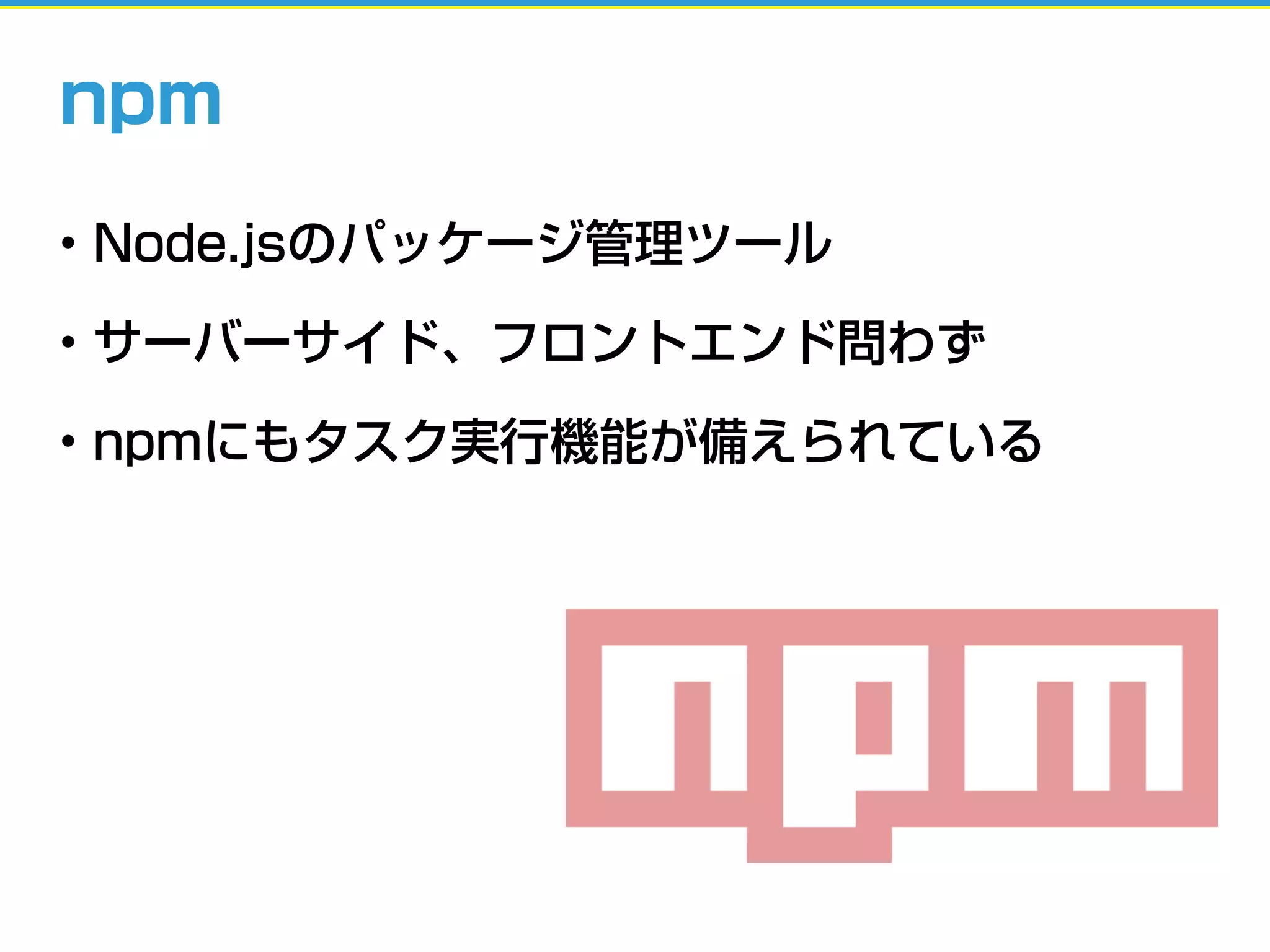 • Node.jsのパッケージ管理ツール
• サーバーサイド、フロントエンド問わず
• npmにもタスク実行機能が備えられている
npm
 