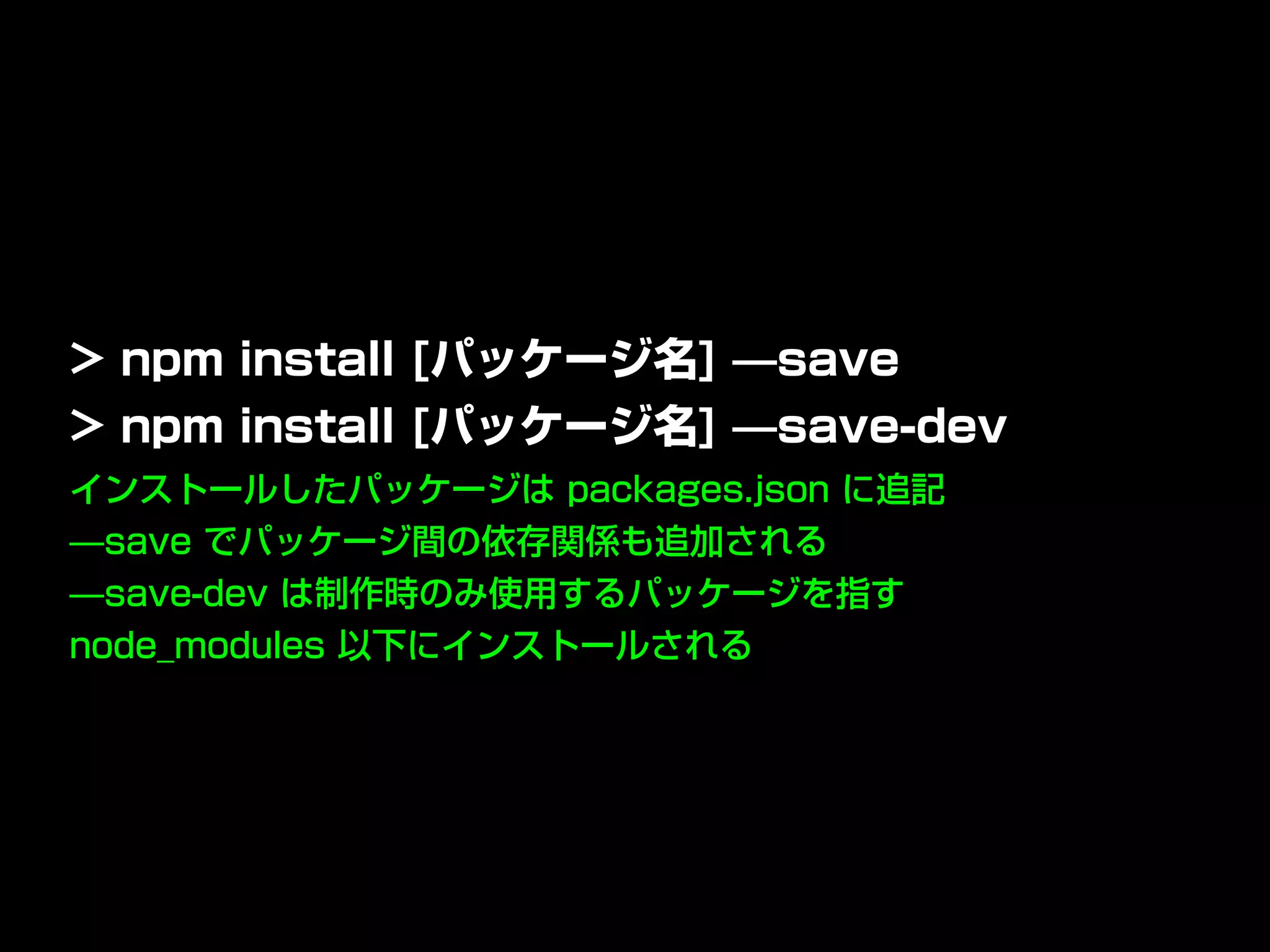 インストールしたパッケージは packages.json に追記
̶save でパッケージ間の依存関係も追加される
̶save-dev は制作時のみ使用するパッケージを指す
node_modules 以下にインストールされる
> npm install [パッケージ名] ̶save
> npm install [パッケージ名] ̶save-dev
 