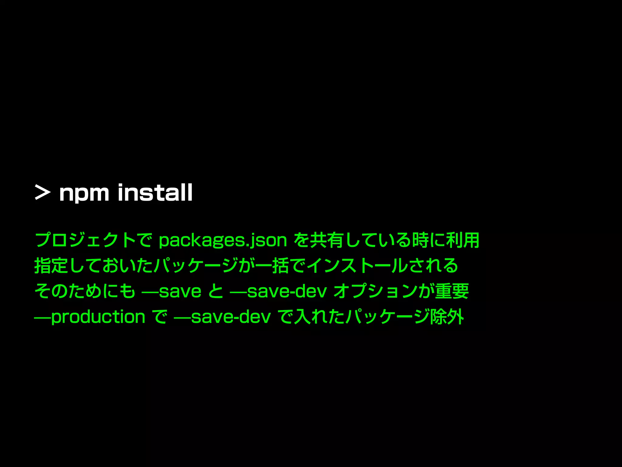プロジェクトで packages.json を共有している時に利用
指定しておいたパッケージが一括でインストールされる
そのためにも ̶save と ̶save-dev オプションが重要
̶production で ̶save-dev で入れたパッケージ除外
> npm install
 