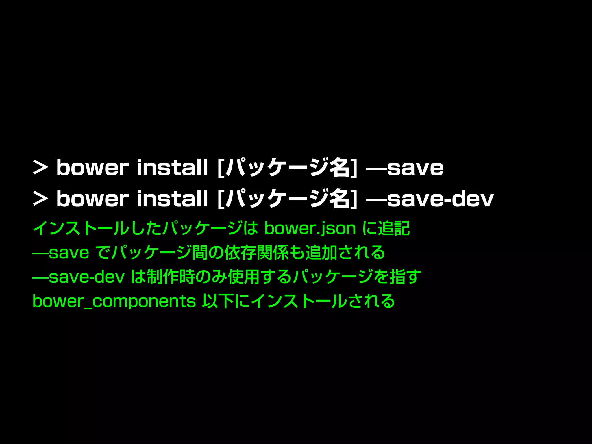 インストールしたパッケージは bower.json に追記
̶save でパッケージ間の依存関係も追加される
̶save-dev は制作時のみ使用するパッケージを指す
bower_components 以下にインストールされる
> bower install [パッケージ名] ̶save
> bower install [パッケージ名] ̶save-dev
 