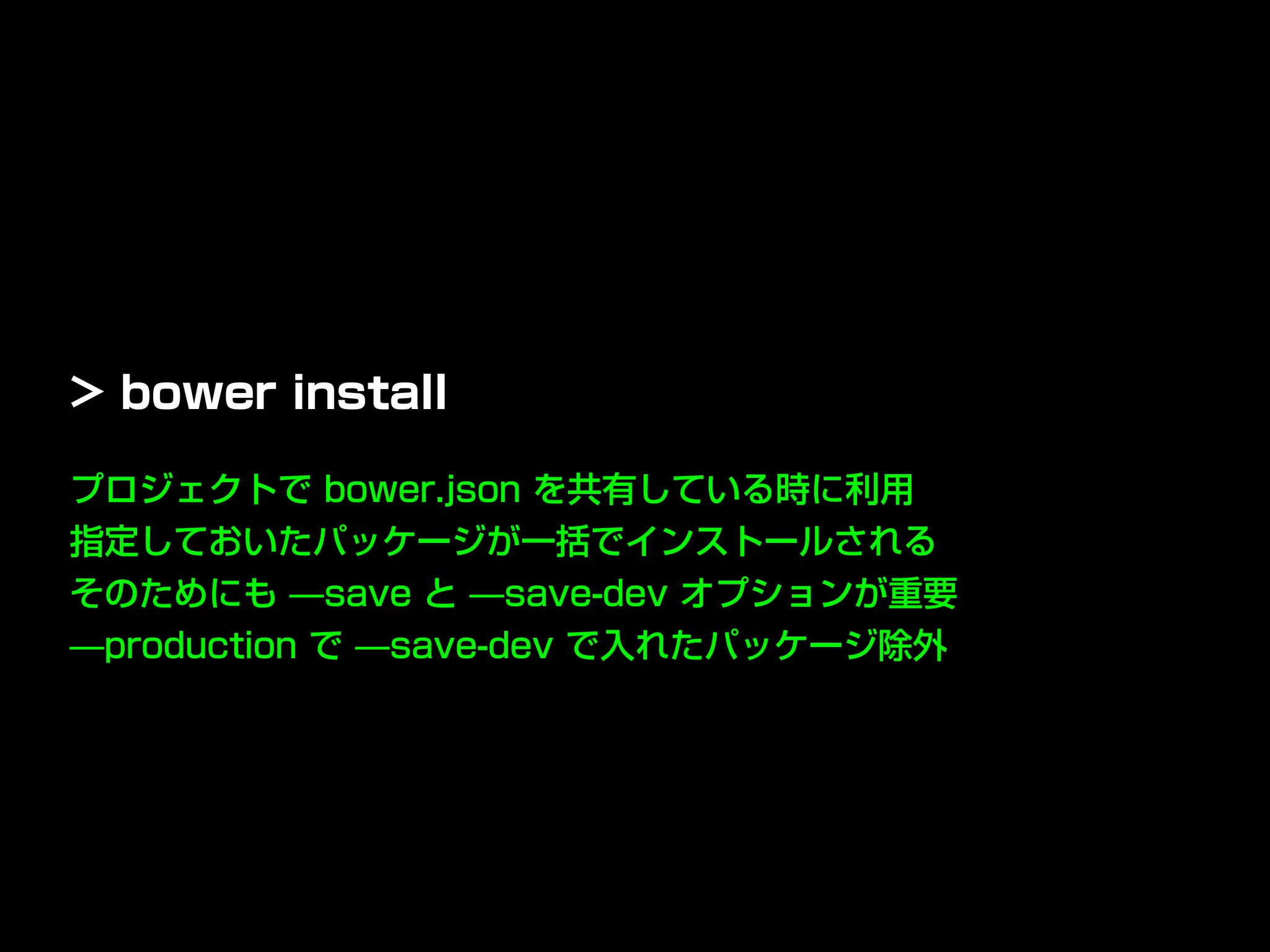 プロジェクトで bower.json を共有している時に利用
指定しておいたパッケージが一括でインストールされる
そのためにも ̶save と ̶save-dev オプションが重要
̶production で ̶save-dev で入れたパッケージ除外
> bower install
 