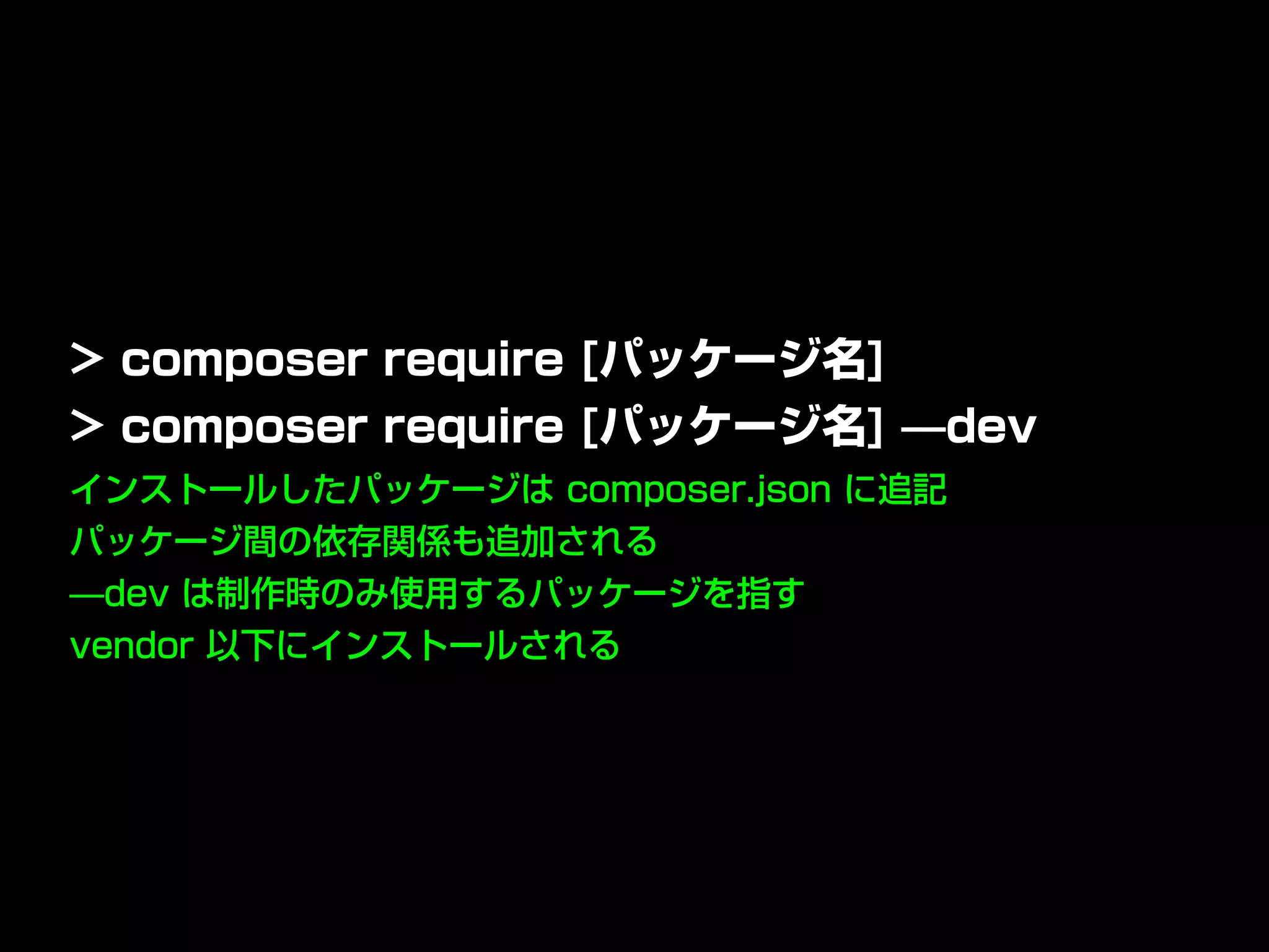 インストールしたパッケージは composer.json に追記
パッケージ間の依存関係も追加される
̶dev は制作時のみ使用するパッケージを指す
vendor 以下にインストールされる
> composer require [パッケージ名]
> composer require [パッケージ名] ̶dev
 