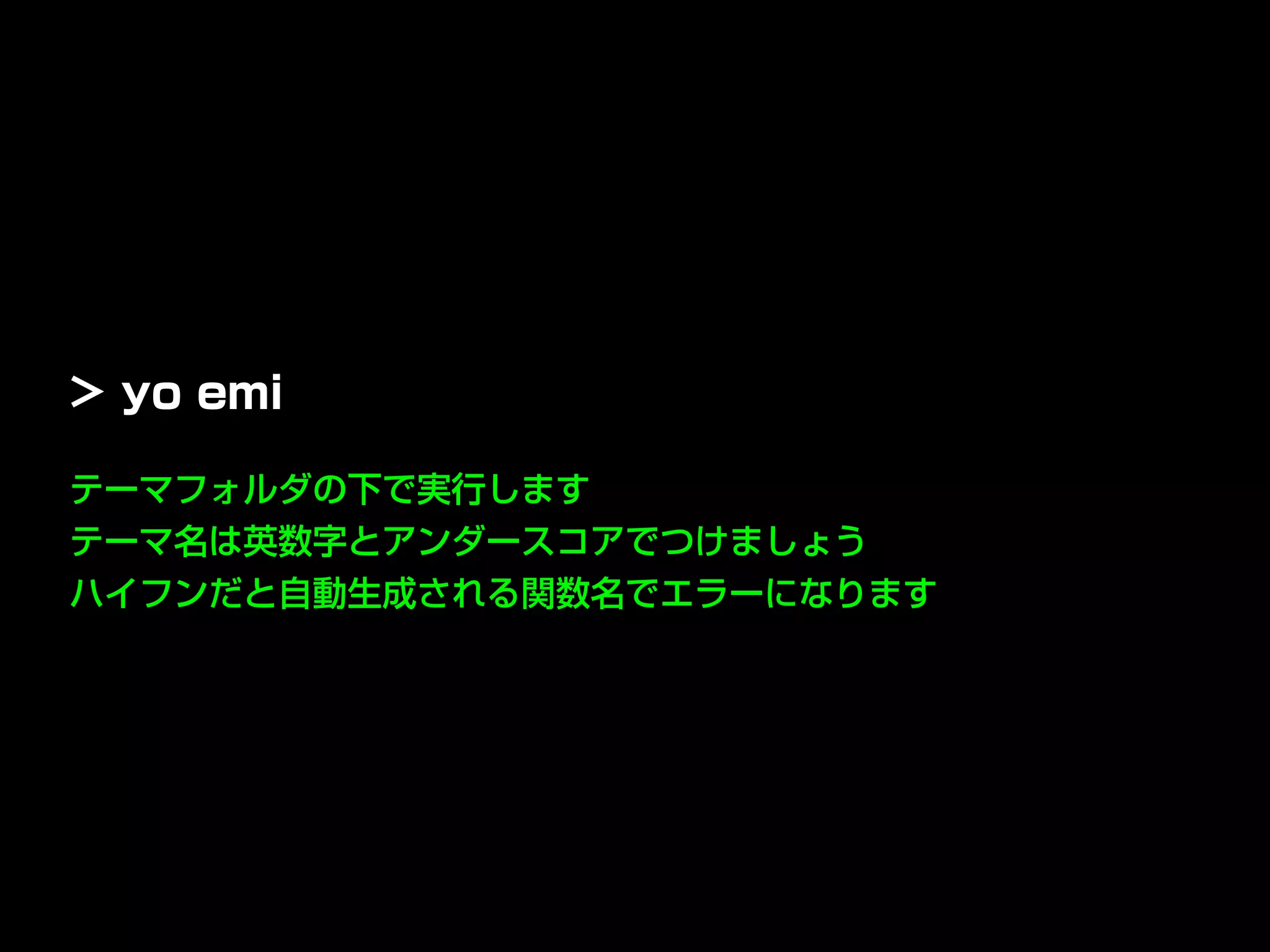テーマフォルダの下で実行します
テーマ名は英数字とアンダースコアでつけましょう
ハイフンだと自動生成される関数名でエラーになります
> yo emi
 