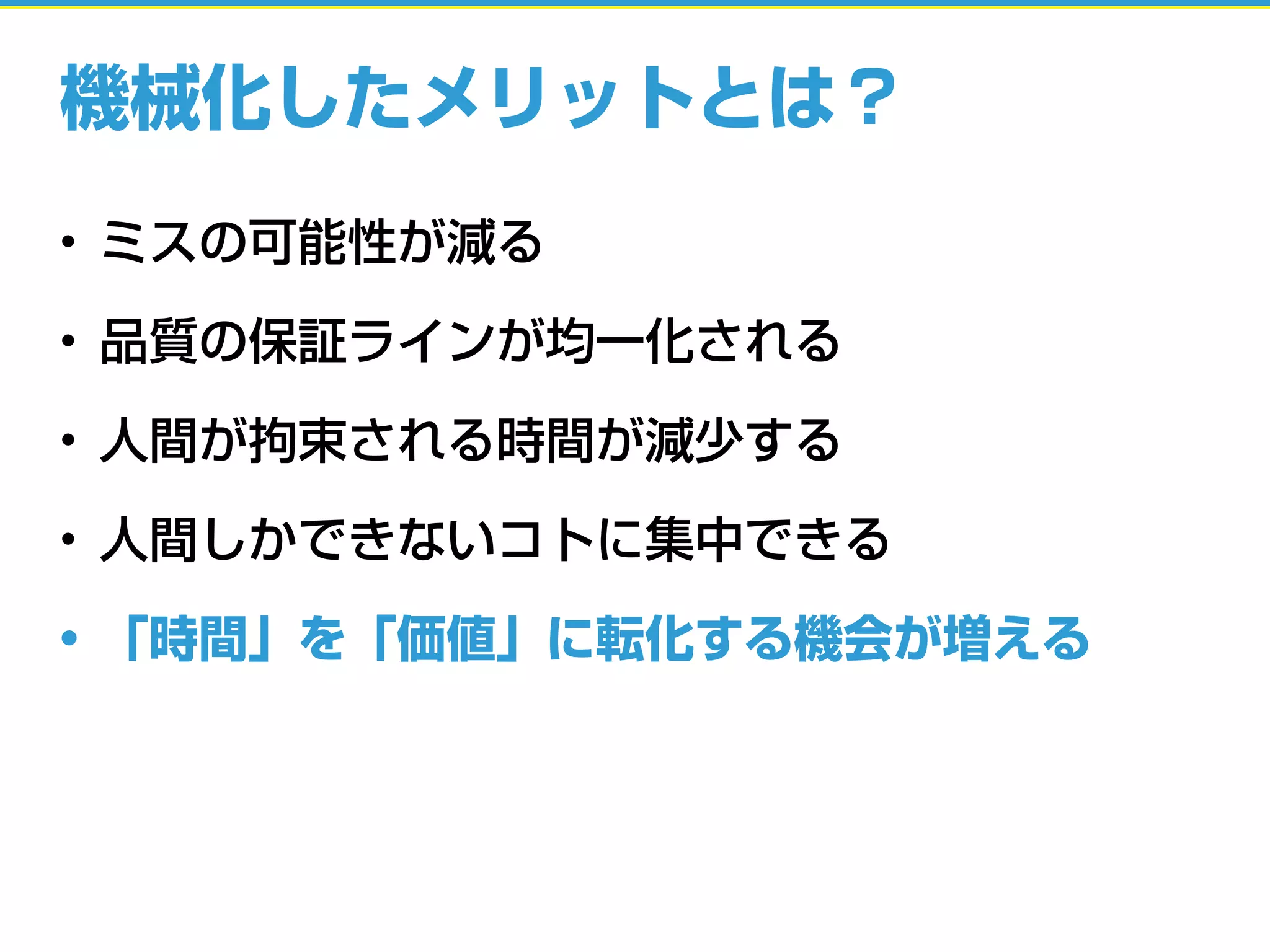機械化したメリットとは？
• ミスの可能性が減る
• 品質の保証ラインが均一化される
• 人間が拘束される時間が減少する
• 人間しかできないコトに集中できる
• 「時間」を「価値」に転化する機会が増える
 