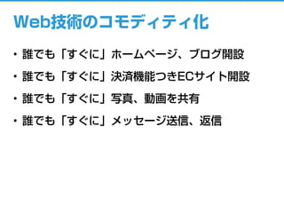 Web技術のコモディティ化
• 誰でも「すぐに」ホームページ、ブログ開設
• 誰でも「すぐに」決済機能つきECサイト開設
• 誰でも「すぐに」写真、動画を共有
• 誰でも「すぐに」メッセージ送信、返信
 