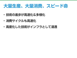 大量生産、大量消費、スピード命
• 技術の進歩が高速化＆多様化
• 消費サイクルも高速化
• 高度化した技術がインフラとして浸透
 