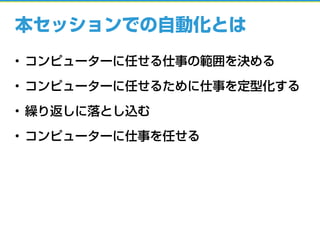 本セッションでの自動化とは
• コンピューターに任せる仕事の範囲を決める
• コンピューターに任せるために仕事を定型化する
• 繰り返しに落とし込む
• コンピューターに仕事を任せる
 