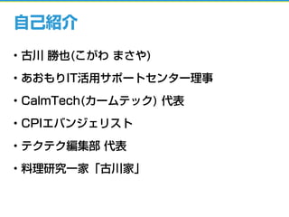 自己紹介
• 古川 勝也(こがわ まさや)
• あおもりIT活用サポートセンター理事
• CalmTech(カームテック) 代表
• CPIエバンジェリスト
• テクテク編集部 代表
• 料理研究一家「古川家」
 