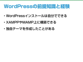 WordPressの前提知識と経験
• WordPressインストールは自分でできる
• XAMPPやMAMP上に構築できる
• 独自テーマを作成したことがある
 