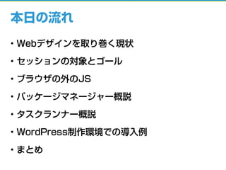 本日の流れ
• Webデザインを取り巻く現状
• セッションの対象とゴール
• ブラウザの外のJS
• パッケージマネージャー概説
• タスクランナー概説
• WordPress制作環境での導入例
• まとめ
 